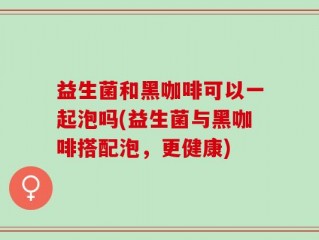 益生菌和黑咖啡可以一起泡吗(益生菌与黑咖啡搭配泡，更健康)