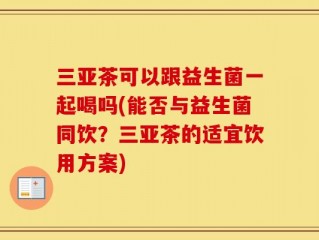 三亚茶可以跟益生菌一起喝吗(能否与益生菌同饮？三亚茶的适宜饮用方案)