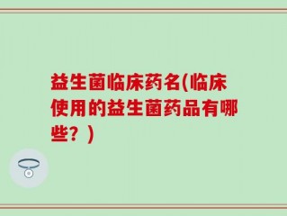 益生菌临床药名(临床使用的益生菌药品有哪些？)