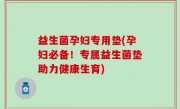 益生菌孕妇专用垫(孕妇必备！专属益生菌垫助力健康生育)