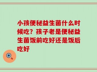 小孩便秘益生菌什么时候吃？孩子老是便秘益生菌饭前吃好还是饭后吃好