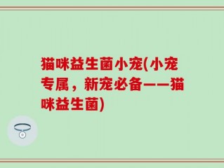 猫咪益生菌小宠(小宠专属，新宠必备——猫咪益生菌)