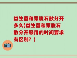 益生菌和蒙脱石散分开多久(益生菌和蒙脱石散分开服用的时间要求有区别？)