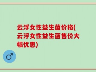 云浮女性益生菌价格(云浮女性益生菌售价大幅优惠)