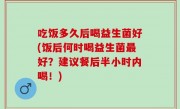 吃饭多久后喝益生菌好(饭后何时喝益生菌最好？建议餐后半小时内喝！)