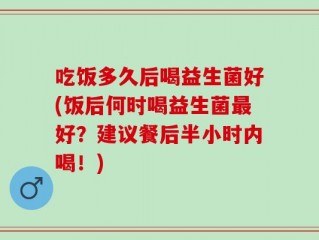 吃饭多久后喝益生菌好(饭后何时喝益生菌最好？建议餐后半小时内喝！)