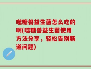 噬糖兽益生菌怎么吃的啊(噬糖兽益生菌使用方法分享，轻松告别肠道问题)
