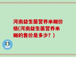 河南益生菌营养米糊价格(河南益生菌营养米糊的售价是多少？)