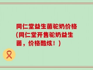 同仁堂益生菌驼奶价格(同仁堂开售驼奶益生菌，价格酷炫！)