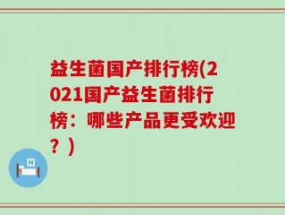 益生菌国产排行榜(2021国产益生菌排行榜：哪些产品更受欢迎？)