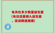 每天吃多少数量益生菌(每日适量摄入益生菌，促进肠道健康)