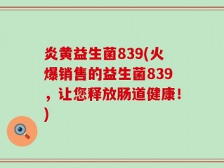 炎黄益生菌839(火爆销售的益生菌839，让您释放肠道健康！)