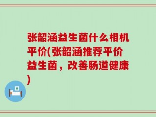 张韶涵益生菌什么相机平价(张韶涵推荐平价益生菌，改善肠道健康)
