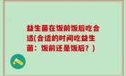 益生菌在饭前饭后吃合适(合适的时间吃益生菌：饭前还是饭后？)