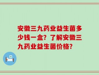 安徽三九药业益生菌多少钱一盒？了解安徽三九药业益生菌价格？