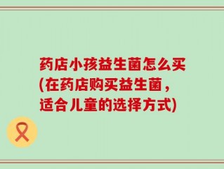 药店小孩益生菌怎么买(在药店购买益生菌，适合儿童的选择方式)