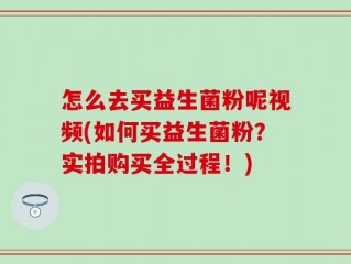 怎么去买益生菌粉呢视频(如何买益生菌粉？实拍购买全过程！)