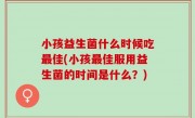 小孩益生菌什么时候吃最佳(小孩最佳服用益生菌的时间是什么？)
