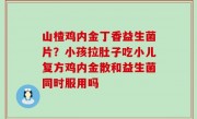 山楂鸡内金丁香益生菌片？小孩拉肚子吃小儿复方鸡内金散和益生菌同时服用吗