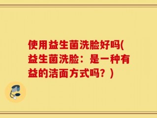 使用益生菌洗脸好吗(益生菌洗脸：是一种有益的洁面方式吗？)