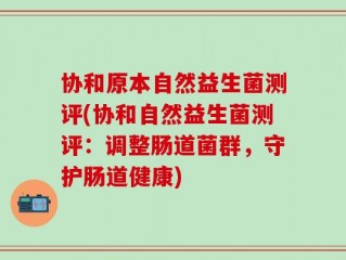 协和原本自然益生菌测评(协和自然益生菌测评：调整肠道菌群，守护肠道健康)