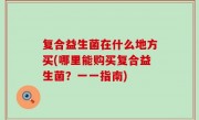 复合益生菌在什么地方买(哪里能购买复合益生菌？一一指南)