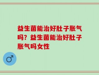 益生菌能治好肚子胀气吗？益生菌能治好肚子胀气吗女性