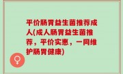 平价肠胃益生菌推荐成人(成人肠胃益生菌推荐，平价实惠，一同维护肠胃健康)