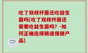 吃了双歧杆菌还吃益生菌吗(吃了双歧杆菌还需要吃益生菌吗？-如何正确选择肠道保健产品)