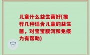 儿童什么益生菌好(推荐几种适合儿童的益生菌，对宝宝腹泻和免疫力有帮助)