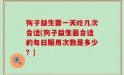 狗子益生菌一天吃几次合适(狗子益生菌合适的每日服用次数是多少？)