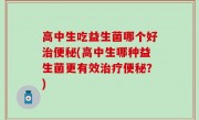 高中生吃益生菌哪个好治便秘(高中生哪种益生菌更有效治疗便秘？)
