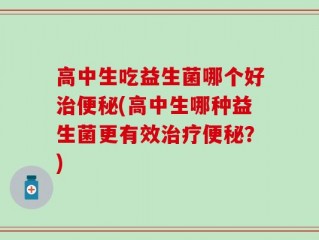 高中生吃益生菌哪个好治便秘(高中生哪种益生菌更有效治疗便秘？)
