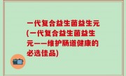 一代复合益生菌益生元(一代复合益生菌益生元——维护肠道健康的必选佳品)