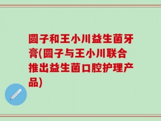圆子和王小川益生菌牙膏(圆子与王小川联合推出益生菌口腔护理产品)