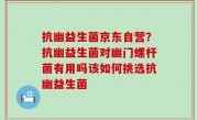 抗幽益生菌京东自营？抗幽益生菌对幽门螺杆菌有用吗该如何挑选抗幽益生菌