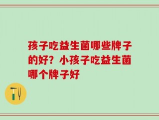 孩子吃益生菌哪些牌子的好？小孩子吃益生菌哪个牌子好