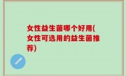 女性益生菌哪个好用(女性可选用的益生菌推荐)