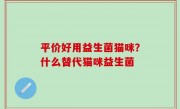 平价好用益生菌猫咪？什么替代猫咪益生菌