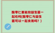 酸枣仁里能放益生菌一起吃吗(酸枣仁与益生菌可以一起食用吗？)