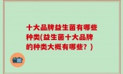 十大品牌益生菌有哪些种类(益生菌十大品牌的种类大概有哪些？)