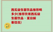 西瓜益生菌饮品推荐喝多少(推荐饮用西瓜益生菌饮品 - 夏日解暑佳选)