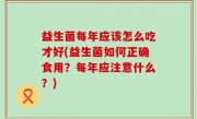 益生菌每年应该怎么吃才好(益生菌如何正确食用？每年应注意什么？)
