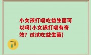 小女孩打嗝吃益生菌可以吗(小女孩打嗝有奇效？试试吃益生菌)