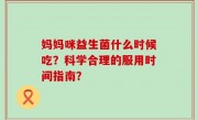 妈妈咪益生菌什么时候吃？科学合理的服用时间指南？