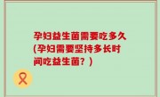 孕妇益生菌需要吃多久(孕妇需要坚持多长时间吃益生菌？)