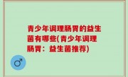 青少年调理肠胃的益生菌有哪些(青少年调理肠胃：益生菌推荐)