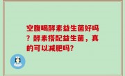 空腹喝酵素益生菌好吗？酵素搭配益生菌，真的可以减肥吗？