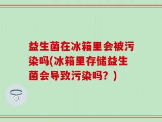 益生菌在冰箱里会被污染吗(冰箱里存储益生菌会导致污染吗？)
