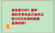 益生菌350l？俄罗斯科学家向自己体内注射350万年前的细菌是真的吗？